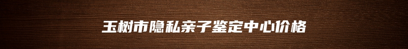 玉树市隐私亲子鉴定中心价格