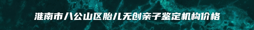 淮南市八公山区胎儿无创亲子鉴定机构价格