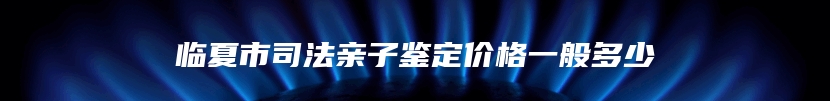 临夏市司法亲子鉴定价格一般多少