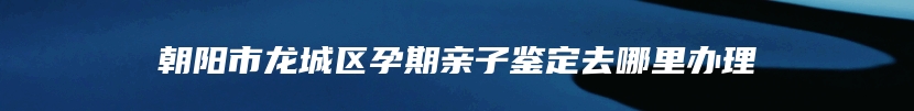 朝阳市龙城区孕期亲子鉴定去哪里办理