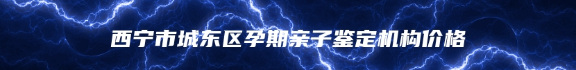 西宁市城东区孕期亲子鉴定机构价格