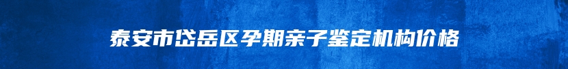 泰安市岱岳区孕期亲子鉴定机构价格