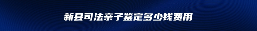 新县司法亲子鉴定多少钱费用