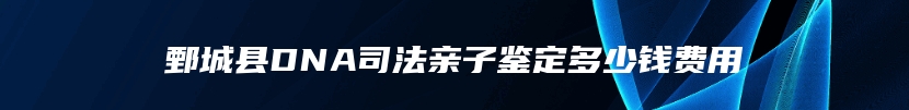 鄄城县DNA司法亲子鉴定多少钱费用