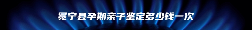 冕宁县孕期亲子鉴定多少钱一次