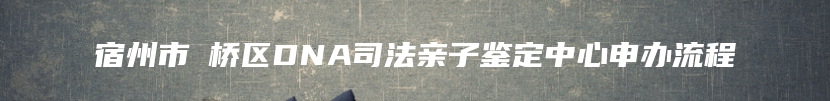 宿州市埇桥区DNA司法亲子鉴定中心申办流程