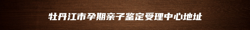 牡丹江市孕期亲子鉴定受理中心地址