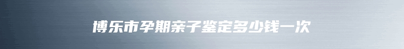 博乐市孕期亲子鉴定多少钱一次