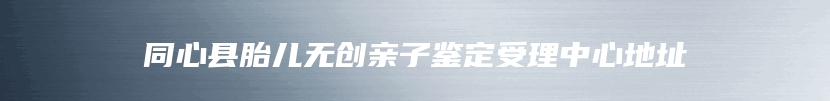 同心县胎儿无创亲子鉴定受理中心地址