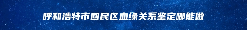 呼和浩特市回民区血缘关系鉴定哪能做