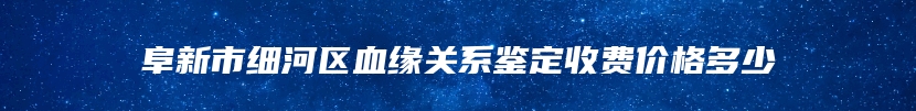 阜新市细河区血缘关系鉴定收费价格多少