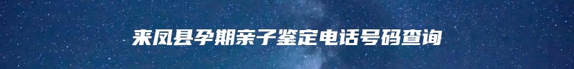 来凤县孕期亲子鉴定电话号码查询
