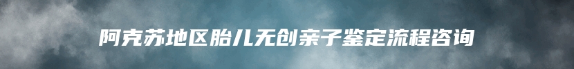 阿克苏地区胎儿无创亲子鉴定流程咨询