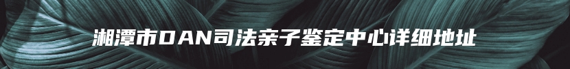 湘潭市DAN司法亲子鉴定中心详细地址