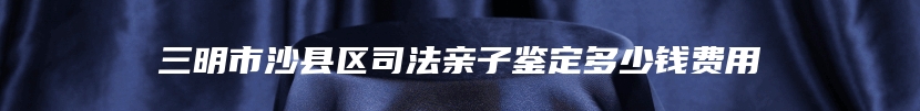 三明市沙县区司法亲子鉴定多少钱费用