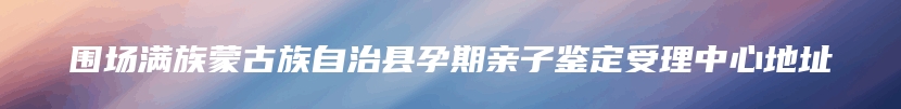 围场满族蒙古族自治县孕期亲子鉴定受理中心地址