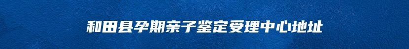和田县孕期亲子鉴定受理中心地址
