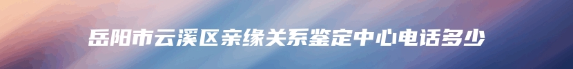 岳阳市云溪区亲缘关系鉴定中心电话多少