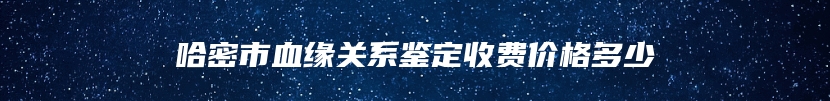 哈密市血缘关系鉴定收费价格多少