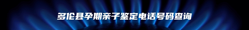 多伦县孕期亲子鉴定电话号码查询