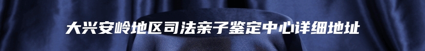 大兴安岭地区司法亲子鉴定中心详细地址