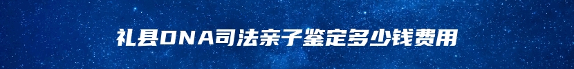 礼县DNA司法亲子鉴定多少钱费用