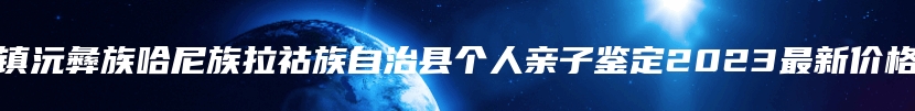 镇沅彝族哈尼族拉祜族自治县个人亲子鉴定2023最新价格