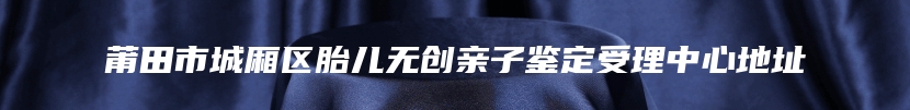 莆田市城厢区胎儿无创亲子鉴定受理中心地址