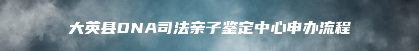 大英县DNA司法亲子鉴定中心申办流程