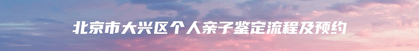 北京市大兴区个人亲子鉴定流程及预约