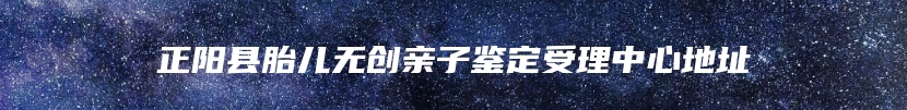 正阳县胎儿无创亲子鉴定受理中心地址