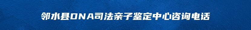 邻水县DNA司法亲子鉴定中心咨询电话