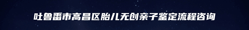 吐鲁番市高昌区胎儿无创亲子鉴定流程咨询