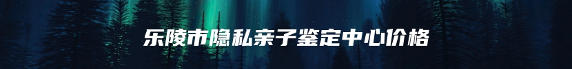 乐陵市隐私亲子鉴定中心价格
