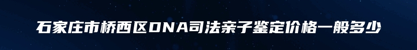 石家庄市桥西区DNA司法亲子鉴定价格一般多少