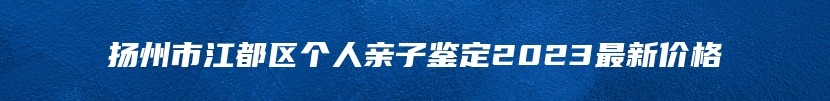 扬州市江都区个人亲子鉴定2023最新价格