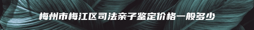 梅州市梅江区司法亲子鉴定价格一般多少