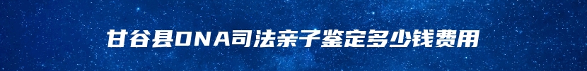 甘谷县DNA司法亲子鉴定多少钱费用