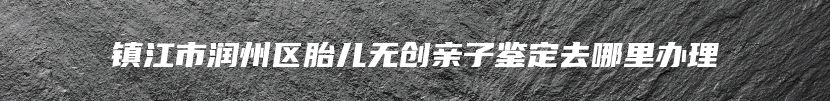 镇江市润州区胎儿无创亲子鉴定去哪里办理