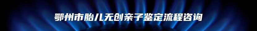 鄂州市胎儿无创亲子鉴定流程咨询
