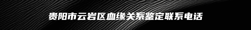 贵阳市云岩区血缘关系鉴定联系电话