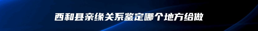 西和县亲缘关系鉴定哪个地方给做