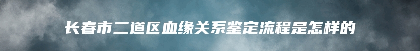 长春市二道区血缘关系鉴定流程是怎样的