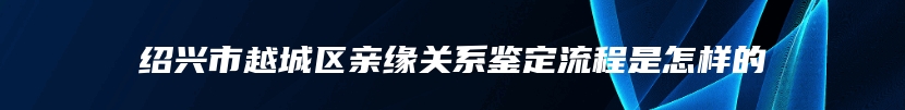 绍兴市越城区亲缘关系鉴定流程是怎样的