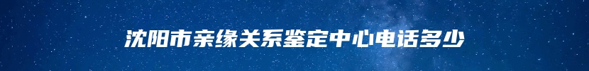 沈阳市亲缘关系鉴定中心电话多少