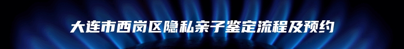 大连市西岗区隐私亲子鉴定流程及预约