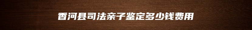 香河县司法亲子鉴定多少钱费用