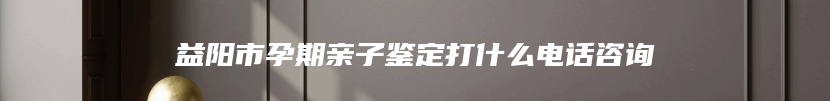 益阳市孕期亲子鉴定打什么电话咨询