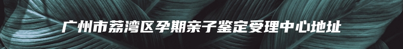 广州市荔湾区孕期亲子鉴定受理中心地址