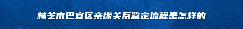 林芝市巴宜区亲缘关系鉴定流程是怎样的